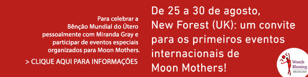 De 25 a 30 de agosto, New Forest (UK): um convite para os primeiros eventos internacionais de Moon Mothers!
Para celebrar a Bênção Mundial do Útero pessoalmente com Miranda Gray e participar de eventos especiais organizados para Moon Mothers.
> CLIQUE AQUI PARA INFORMAÇÕES