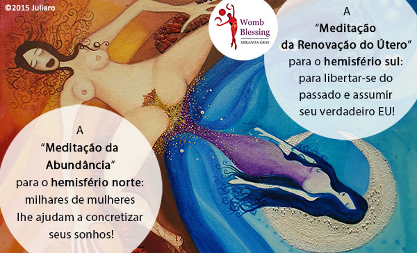 A “Meditação da Abundância” para o hemisfério norte:
milhares de mulheres lhe ajudam a concretizar seus sonhos!
A“Meditação da Renovação do Útero” para o hemisfério sul:
para libertar-se do passado e assumir seu verdadeiro EU!
PARTICIPE DA BÊNÇÃO MUNDIAL DO ÚTERO EM AGOSTO! http://www.mirandagray.co.uk/register.html
