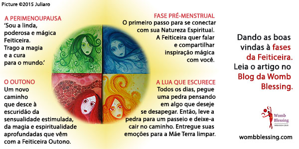 Dando as boas vindas à fases da Feiticeira.
Leia o artigo no blog da Womb Blessing.
A PERIMENOUPAUSA
Sou a linda, poderosa e mágica Feiticeira.
Trago a magia e a cura para o mundo.’
O OUTONO
Um novo caminho que desce à escuridão da sensualidade estimulada, da magia e espiritualidade aprofundadas que vêm com a Feiticeira Outono.
FASE PRÉ-MENSTRUAL
O primeiro passo para se conectar com sua Natureza Espiritual. A Feiticeira quer falar e compartilhar inspiração mágica com você.
A LUA QUE ESCURECE
Todos os dias, pegue uma pedra pensando em algo que deseje se desapegar. Então, leve a pedra para um passeio e deixe-a cair no caminho. Entregue suas emoções para a Mãe Terra limpar.