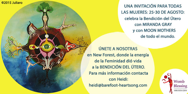 UNA INVITACIÓN PARA TODAS LAS MUJERES
25-30 de Agosto: celebra la Bendición del Útero con Miranda Gray y con Moon Mothers de todo el mundo.
Únete a nosotras en New Forest, donde la energía de la Feminidad dió vida a la Bendición del Útero.
Para más información contacta con Heidi: heidi@barefoot-heartsong.com