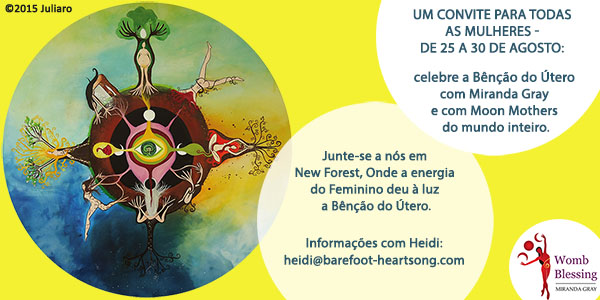 UM CONVITE PARA TODAS AS MULHERES -
De 25 a 30 de agosto: celebre a Bênção do Útero com Miranda Gray e com Moon Mothers do mundo inteiro.
Junte-se a nós em New Forest, Onde a energia
do Feminino deu à luz a Bênção do Útero.
Informações com Heidi: heidi@barefoot-heartsong.com