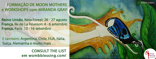 FORMAÇÃO DE MOON MOTHERS e WORKSHOPS com MIRANDA GRAY:
Reino Unido, New Forest: 26 - 27 agosto
França, Ile de La Réunion: 4 - 6 setembro
França, Paris: 10 – 16 setembro
E também: Argentina, Chile, EUA, Itália, Suíça, Alemanha e muito mais …
CONSULTE A LISTA
em http://www.wombblessing.com/calendar.html