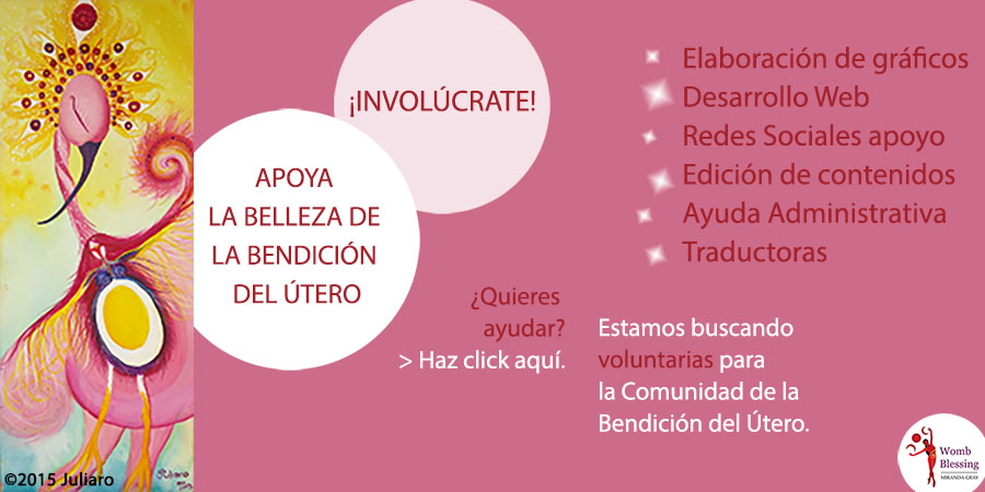 APOYA LA BELLEZA DE LA BENDICIÓN DEL ÚTERO, ¡INVOLÚCRATE!
Estamos buscando voluntarias para la Comunidad de la Bendición del Útero:
Elaboración de gráficos
Desarrollo Web
Redes Sociales apoyo
Edición de contenidos
Ayuda Administrativa
Traductoras
¿Quieres ayudar? Haz click aquí. http://www.wombblessing.com/getinvolved.html
