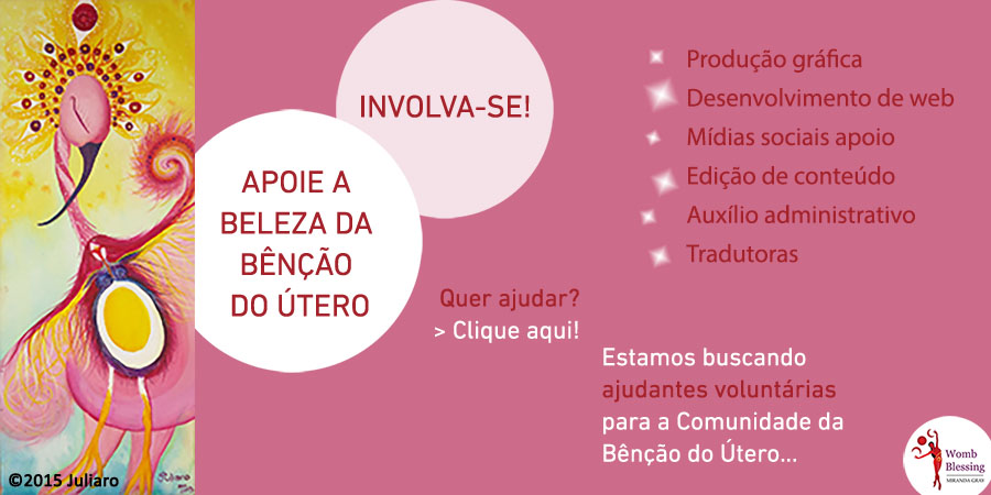 APOIE A BELEZA DA BÊNÇÃO DO ÚTERO
INVOLVA-SE!
Produção gráfica
Desenvolvimento de web
Mídias sociais
Apoio
Edição de conteúdo
Auxílio administrativo
Tradutoras
Estamos buscando ajudantes voluntárias para a Comunidade da Bênção do Útero…
Quer ajudar? Clique aqui!
http://www.wombblessing.com/getinvolved.html
