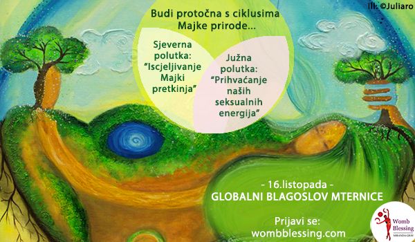 Budi protočna s ciklusima Majke prirode...
Sjeverna polutka: &ldquo;Iscjeljivanje Majki pretkinja&rdquo;
Južna polutka: &ldquo;Prihvaćanje na&scaron;ih seksualnih energija&rdquo;
- 16.listopada -
Globalni Blagoslov Maternice
Prijavi se: wombblessing.com
