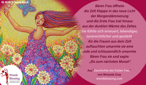 ‘.Bear Woman opened the tent flap to the new light of the dawn and First Woman stepped out of the warm darkness of the tent. She felt renewed, more alive, more confident and empowered. As the women emerged from the tent she hugged each one and finally Bear Woman hugged her and said ‘Until next month’.
From “First Woman story” of Miranda Gray
Register on http://www.mirandagray.co.uk/register.html