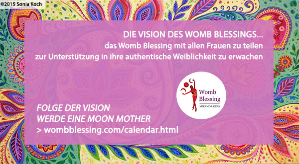 DIE VISION DES WOMB BLESSINGS...
das Womb Blessing mit allen Frauen zu teilen
zur Unterstützung in ihre authentische Weiblichkeit zu erwachen
Folge der Vision – werde eine Moon Mother: http://www.wombblessing.com/calendar.html