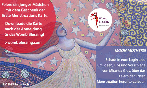Feiere ein junges Mädchen mit dem Geschenk der Erste Menstruations Karte.
Downloade die Karte nach der Anmeldung für das Womb Blessing!
>wombblessing.com
Moon Mothers! Schaut in eure Login area um Ideen, Tips und Vorschläge von Miranda Gray,
über das Feiern der Ersten Menstruation herunterzuladen.
