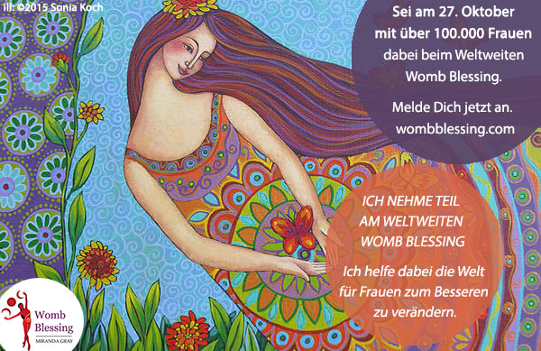 ICH NEHME TEIL AM WELTWEITEN WOMB BLESSING...
Ich helfe dabei die Welt für Frauen zum Besseren zu verändern.
Sei am 27. Oktober mit über 100.000 Frauen dabei
beim Weltweiten Womb Blessing.
Melde Dich jetzt an: http://www.mirandagray.co.uk/register.html