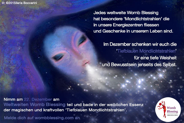 Jedes weltweite Womb Blessing hat besondere ‘Mondlichtstrahlen’ die in unsere Energiezentren fliessen und Geschenke in unserem Leben sind. Im Dezember schenken wir euch die ‘Tiefblauen Mondlichtstrahlen’ für eine tiefe Weisheit und Bewusstsein jenseits des Selbst. Nimm am 22 Dezember am Weltweiten Womb Blessing teil und bade in der weiblichen Essenz der magischen und kraftvollen ‘Tiefblauen Mondlichtstrahlen’. Melde dich auf wombblessing.com an