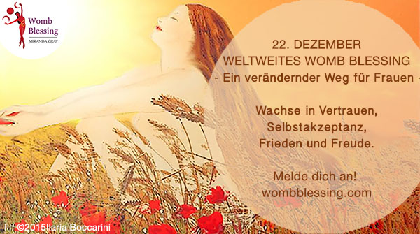 22nd DecemberWorldwide Womb Blessing - A life changing path for women -
Grow in confidence, self-acceptance, inner peace and joy. Register now: 22 Dezember Weltweites Womb Blessing - Ein verändernder Weg für Frauen - Wachse in Vertrauen, Selbstakzeptanz, Frieden und Freude. Melde dich an! wombblessing.com