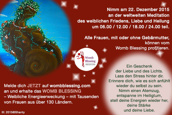 Nimm am 22 Dezember 2015 an der weltweiten Meditation des weiblichen Friedens, Liebe und Heilung um 06.00, 12.00, 18.00, 24.00 teil. Alle Frauen, mit oder ohne Gebärmutter, können vom Womb Blessing profitieren. Ein Geschenk der Liebe und des Lichts. Lass den Stress hinter dir. Erinnere dich, wie es sich anfühlt wieder du selbst zu sein. Nimm einen Atemzug, entspanne im Heiligtum, stell deine Energien wieder her, deine Stärke und deine Liebe. Melde dich JETZT auf wombblessing.com an und erhalte das Womb Blessing – Weibliche Energieerweckung – mit Tausenden von Frauen aus über 130 Ländern.