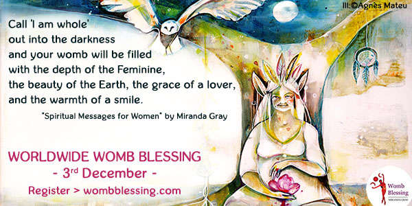 Call I am whole out into the darkness
and your womb will be filled with the depth of the Feminine,
the beauty of the Earth, the grace of a lover,
and the warmth of a smile.
Spiritual Messages for Women by Miranda Gray
Worldwide Womb Blessing
- 3rd December -
Register
wombblessing.com