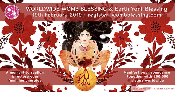 
WORLDWIDE WOMB BLESSING® & Earth-Yoni Blessing
19th February 2019 • register: wombblessing.com
A moment to realign and restore your feminine energies
Manifest your abundance together with 200.000 sisters worldwide