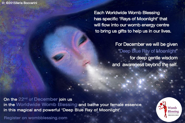  Each Worldwide Womb Blessing has specific ‘Rays of Moonlight’ that
will flow into our womb energy centre to bring us gifts to help us in our lives.
For December we will be given ‘Deep Blue Ray of Moonlight’
of deep gentle wisdom and of awareness beyond the self.
On the 22nd of December join us in the Worldwide Womb Blessing and bath your female essence in this magic and powerful ‘Deep Blue Ray of Moonlight’.
Register on http://www.mirandagray.co.uk/register.html