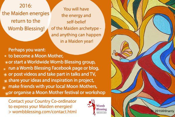 2016: the Maiden energies return to the Womb Blessing!
You will have the energy and self-belief of the Maiden archetype -
and anything can happen in a Maiden year!
Perhaps you want:
to become a Moon Mother,
or start a Worldwide Womb Blessing group,
run a Womb Blessing Facebook page or blog,
or post videos and take part in talks and TV,
share your ideas and inspiration in project,
make friends with your local Moon Mothers,
or organise a Moon Mother festival or workshop
Contact your Country Co-ordinator to express your Maiden energies!
http://www.wombblessing.com/contact.html
