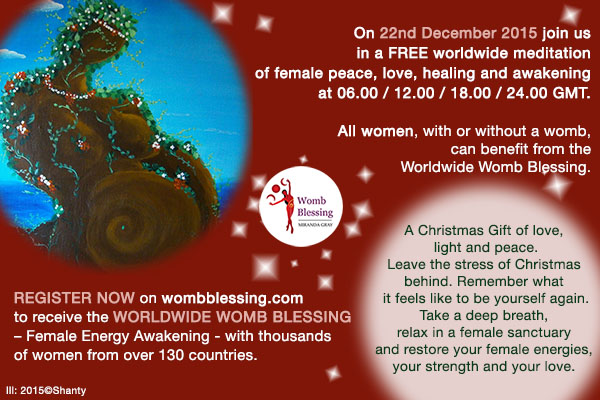 On 22nd December 2015 join us in a FREE worldwide meditation of female peace, love, healing and awakening at 06.00 / 12.00 / 18.00 / 24.00 GMT.
Register NOW on http://www.mirandagray.co.uk/register.html to receive the Worldwide Womb Blessing – Female Energy Awakening - with thousands of women from over 130 countries. All women, with or without a womb, can benefit from the Worldwide Womb Blessing. A Christmas Gift of love, light and peace.
Leave the stress of Christmas behind.
Remember what it feels like to be yourself again.
Take a deep breath, relax in a female sanctuary and restore your female energies,
your strength and your love.