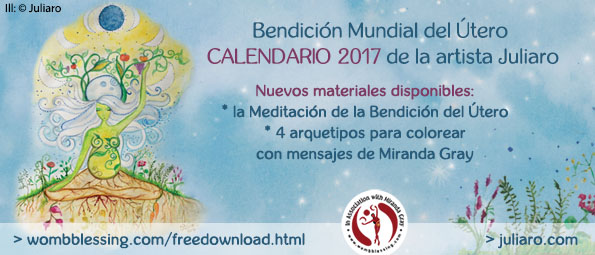 Bendición Mundial del Útero Calendario 2017 de la artista Juliaro
Nuevos materiales disponibles:
* la Meditación de la Bendición del Útero * 4 arquetipos para colorear
con mensajes de Miranda Gray
> http://bit.do/EXTRAMATERIAL-JULIARO
