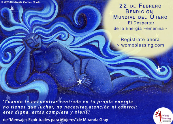 22 de febrero
Bendición Mundial del Útero
-El Despertar de la Energía Femenina -
Regístrate ahora
> http://www.mirandagray.co.uk/register.html
“Cuando te encuentras centrada en tu propia energía no tienes que luchar,
no necesitas atención ni control;
eres digna, estás completa y plena”.
de “Mensajes Espirituales para Mujeres”
de Miranda Gray