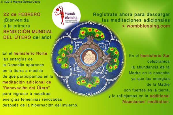  22 DE FEBRERO
¡Bienvenida a la primera
BENDICIÓN
MUNDIAL DEL ÚTERO
del año!
Regístrate ahora para descargar
las meditaciones adicionales
> http://www.mirandagray.co.uk/register.html
En el hemisferio Norte
las energías de la Doncella
aparecen en la tierra
a medida de que participamos en la
meditación adicional de
“Renovación del Útero”
para ingresar a nuestras energías femeninas renovadas
después de la hibernación del invierno.
En el
hemisferio Sur
celebramos la abundancia de
la Madre en la cosecha
ya que las energías de la Madre
son fuertes en la tierra,
y lo reflejamos en la
meditación adicional de la
“Abundancia”.