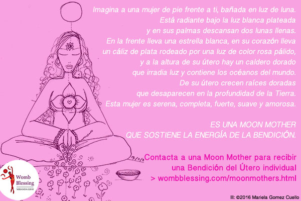Imagina a una mujer de pie frente a ti,
bañada en luz de luna. Está radiante bajo la luz blanca plateada
y en sus palmas descansan dos lunas llenas. En la frente lleva una estrella blanca, en su
corazón lleva un cáliz de plata rodeado por una luz de color rosa pálido,
y a la altura de su útero hay un caldero dorado
que irradia luz y contiene los océanos del mundo.
De su útero crecen raíces doradas
que desaparecen en la profundidad de la Tierra.
Esta mujer es serena, completa, fuerte, suave y amorosa.
Es una Moon Mother que sostiene la energía de la Bendición.
Contacta a una Moon Mother para recibir
una Bendición del Útero individual > http://www.wombblessing.com/moonmothers.html