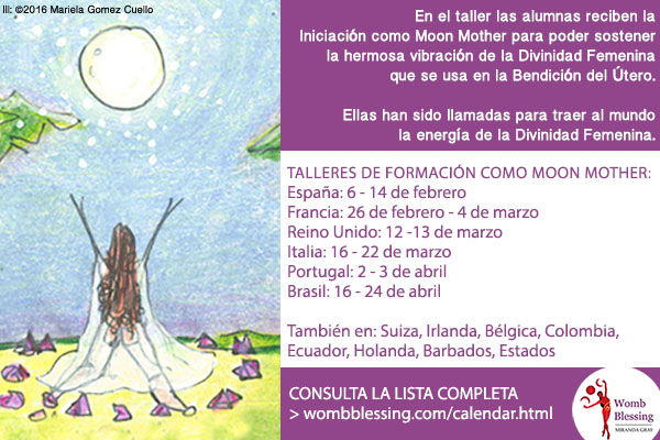 Within the workshop students receive the Moon Mother Initiation so that they may hold
the beautiful vibration of the Divine Feminine that
is used in the Womb Blessing. 
They are all called to bring the Divine Feminine
energy to the world.
MOON MOTHER TRAINING WORKSHOPS:Spain: 6 - 14 FebruaryFrance: 26 February - 4 March
UK: 12 -13 MarchItaly: 16 - 22 MarchPortugal: 2 - 3 AprilBrazil: 16 - 24 AprilAlso: Switzerland, Ireland, Belgium, Colombia,
Ecuador, The Netherlands, Barbados, USA....
CONSULT THE FULL LIST
> http://www.wombblessing.com/calendar.html