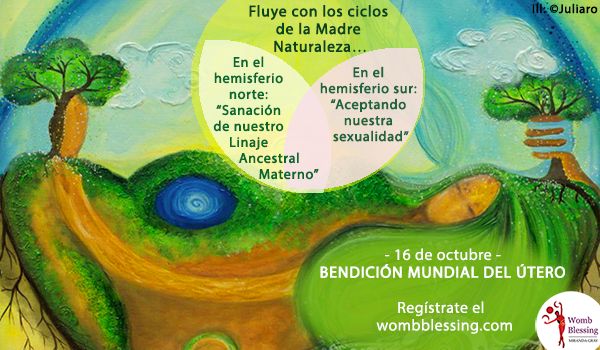 Fluye con los ciclos de la Madre Naturaleza&hellip;
En el hemisferio norte: &ldquo;Sanaci&oacute;n de nuestro Linaje Ancestral Materno&rdquo;
En el hemisferio sur: &ldquo;Aceptando nuestra sexualidad&rdquo;
- 16 de octubre -
Bendici&oacute;n Mundial del &Uacute;tero
Reg&iacute;strate el wombblessing.com

