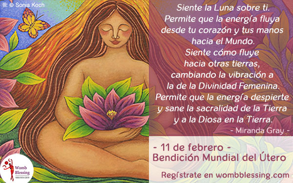 Siente la Luna sobre ti.
Permite que la energía fluya desde tu corazón y tus manos hacia el Mundo.
Siente cómo fluye hacia otras tierras, cambiando la vibración a la de la Divinidad Femenina.
Permite que la energía despierte y sane la sacralidad de la Tierra y a la Diosa en la Tierra.
- 11 de febrero -
Bendición Mundial del Útero
Regístrate en wombblessing.com

