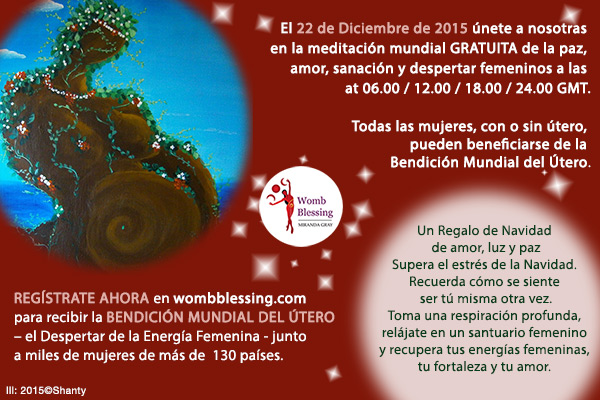 El 22 de Diciembre de 2015 únete a nosotras en la meditación mundial GRATUITA de la paz, amor, sanación y despertar femeninos a las 06.00, 12.00, 18.00 y 24.00 GMT. Todas las mujeres, con o sin útero, pueden beneficiarse de la Bendición Mundial del Útero. Un Regalo de Navidad de amor, luz y paz. Supera el estrés de la Navidad. Recuerda cómo se siente ser tú misma otra vez. Toma una respiración profunda, relájate en un santuario femenino y recupera tus energías femeninas, tu fortaleza y tu amor. REGÍSTRATE AHORA en wombblessing.com para recibir la BENDICIÓN MUNDIAL DEL ÚTERO, el Despertar de la Energía Femenina, junto a miles de mujeres de más de
130 países.	