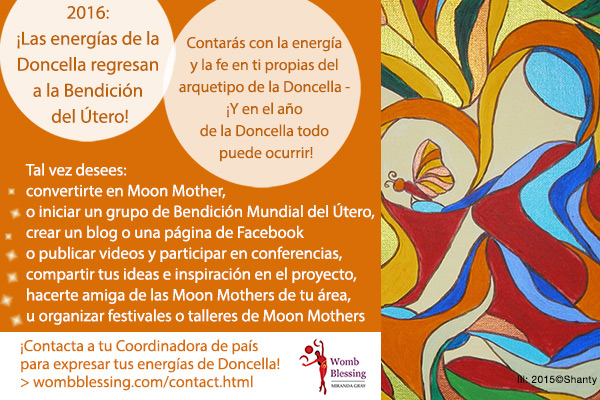 2016: ¡Las energías de la Doncella regresan a la Bendición del Útero! Contarás con la energía y la fe en ti propias del arquetipo de la Doncella, ¡Y en el año de la Doncella todo puede ocurrir! Tal vez desees: Convertirte en Moon Mother, o iniciar un grupo de Bendición Mundial del Útero, crear un blog o una página de Facebook de Bendición del Útero, o publicar videos y participar en conferencias y en la TV, compartir tus ideas e inspiración en el proyecto, hacerte amiga de las Moon Mothers de tu área, u organizar festivales o talleres de Moon Mothers. ¡Contacta a tu Coordinadora de país para expresar tus energías de Doncella! wombblessing.com/contact.html