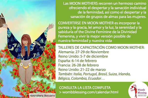 Las Moon Mothers recorren un hermoso camino ofreciendo el despertar y la sanación individual de la feminidad, así como el despertar y la sanación de grupos de almas para las mujeres. CONVERTIRSE EN MOON MOTHER es incorporar la pureza y la gracia, el amor y la luz, la serenidad y la sabiduría de la Divinidad Femenina, y vivir la mejor versión posible de nuestra feminidad y nuestra vida. TALLERES DE CAPACITACIÓN COMO MOON MOTHER: Alemania: 27-29 de Noviembre, Reino Unido: 5-7 de diciembre, España: 6-14 de febrero, Francia: 26-28 de febrero, Reino Unido: 21-22 de marzo. También: Italia, Portugal, Brasil, Suiza, Irlanda, Bélgica, Colombia, Ecuador. CONSULTA LA LISTA COMPLETA wombblessing.com/calendar.html