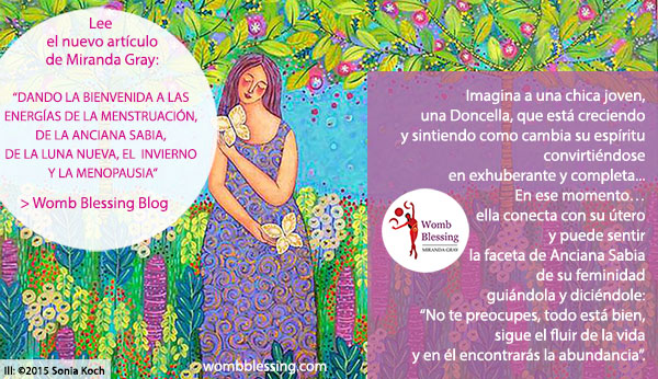  Imagina a una chica joven,una Doncella, que está creciendo y sintiendo como cambia su espíritu convirtiéndose en exhuberante y completa...
En ese momento… ella conecta con su útero y puede sentir la faceta de Anciana Sabia
de su feminidad guiándola y diciéndole:
“No te preocupes, todo está bien, sigue el fluir de la vida y en él encontrarás la abundancia”.
Lee el nuevo artículo de Miranda Gray:
“Dando la bienvenida a las energías de la menstruación de la Anciana Sabia, de la luna nueva, el invierno y la menopausia” >Womb Blessing Blog