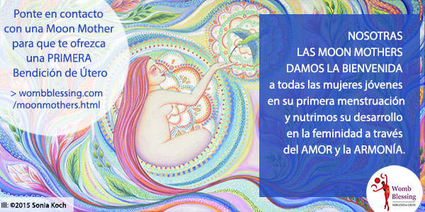 Nosotras las Moon Mothers damos la bienvenida a todas las mujeres jóvenes en su primera menstruación y nutrimos su desarrollo en la feminidad a través del amor y la armonía.
Ponte en contacto con una Moon Mother para que te ofrezca una PRIMERA Bendición de Útero - http://www.wombblessing.com/moonmothers.html