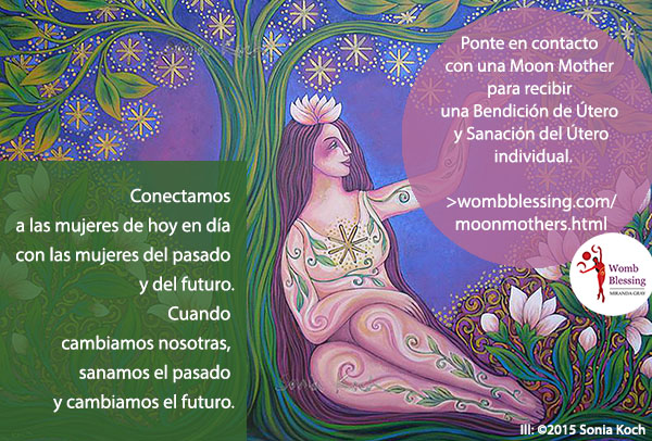 Conectamos a las mujeres de hoy en día con las mujeres del pasado y del futuro.
Cuando cambiamos nosotras, sanamos el pasado y cambiamos el futuro.
Ponte en contacto con una Moon Mother para recibir una Bendición de Útero y Sanación del Útero individual: http://www.wombblessing.com/moonmothers.html