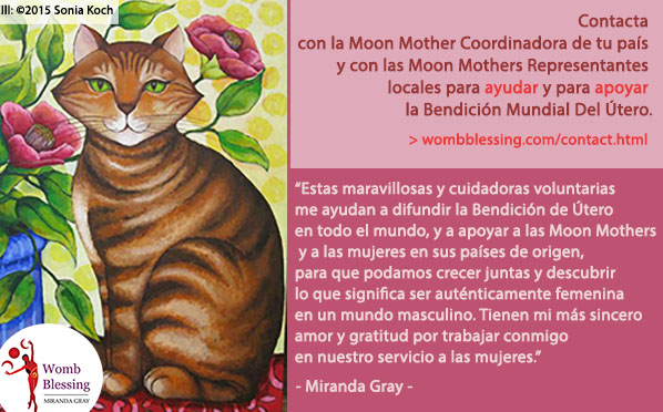 Contacta con la Moon Mother Coordinadora de tu país y con las Moon Mothers Representantes locales para ayudar y para apoyar la Bendición Mundial Del Útero.
“Estas maravillosas y cuidadoras voluntarias me ayudan a difundir la Bendición de Útero en todo el mundo, y a apoyar a las Moon Mothers y a las mujeres en sus países de origen, para que podamos crecer juntas y descubrir lo que significa ser auténticamente femenina en un mundo masculino. Tienen mi más sincero amor y gratitud por trabajar conmigo en nuestro servicio a las mujeres.” - Miranda Gray -
http://www.wombblessing.com/contact.html - http://www.wombblessing.com/getinvolved.html
