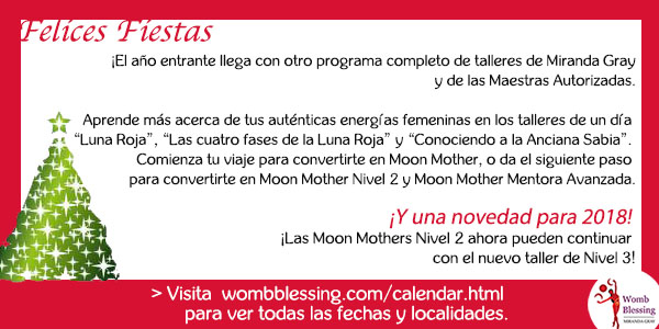 Felices Fiestas
¡El año entrante llega con otro programa completo de talleres de Miranda y de las Maestras Autorizadas
Aprende más acerca de tus auténticas energías femeninas en los talleres de un día “Luna Roja”, “Las cuatro fases de la Luna Roja” y “Conociendo a la Anciana Sabia”.
Comienza tu viaje para convertirte en Moon Mother, o da el siguiente paso para convertirte en Moon Mother Nivel 2 y Moon Mother Mentora Avanzada.
¡Y una novedad para 2018! ¡Las Moon Mothers Nivel 2 ahora pueden continuar con el nuevo taller de Nivel 3!
Visita http://www.wombblessing.com/calendar.html para ver todas las fechas y localidades.