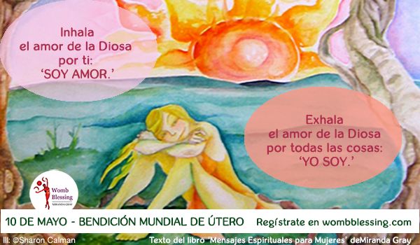 Inhala
el amor de la Diosa
por ti:
‘SOY AMOR.’
Exhala
el amor de la Diosa
por todas las cosas:
‘YO SOY.’
10 de mayo - Bendición Mundial de Útero
Regístrate en http://www.mirandagray.co.uk/register.html
Texto del libro ‘Mensajes Espirituales para Mujeres’ de Miranda Gray