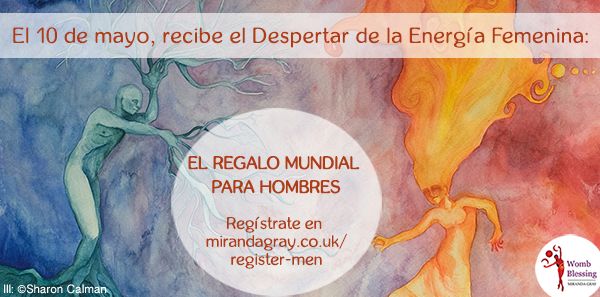 Recibir la Energía Femenina
durante El Regalo Mundial
crea una relación íntima
con la Divinidad Femenina
en todos sus arquetipos y energías,
enseñándole a los hombres a bailar
con Sus energías
en el Universo, en la vida,
y en las mujeres.
10 de mayo - EL REGALO MUNDIAL PARA HOMBRES
Regístrate en
mirandagray.co.uk/register-men.html