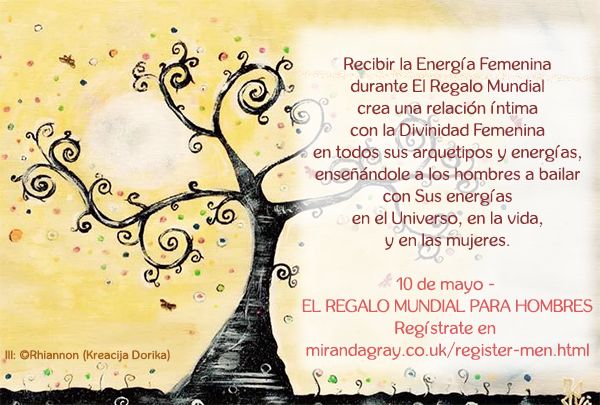 Recibir la Energía Femenina
durante El Regalo Mundial
crea una relación íntima
con la Divinidad Femenina
en todos sus arquetipos y energías,
enseñándole a los hombres a bailar
con Sus energías
en el Universo, en la vida,
y en las mujeres.
10 de mayo - EL REGALO MUNDIAL PARA HOMBRES
Regístrate en http://www.mirandagray.co.uk/register-men.html