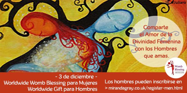 Comparte el Amor de
la Divinidad Femenina
con los Hombres que amas.
- 3 de diciembre -
Worldwide Womb Blessing para Mujeres
Worldwide Gift para Hombres
Los hombres pueden inscribirse en
> mirandagray.co.uk/register-men.html