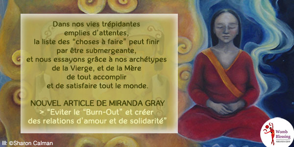 Dans nos vies trépidantes emplies d’attentes, la liste des “choses à faire” peut finir par être submergeante, et nous essayons grâce à nos archétypes de la Vierge, et de la Mère de tout accomplir et de satisfaire tout le monde.
Nouvel article de Miranda Gray > “Eviter le “Burn-Out” et créer des relations d’amour et de solidarité”