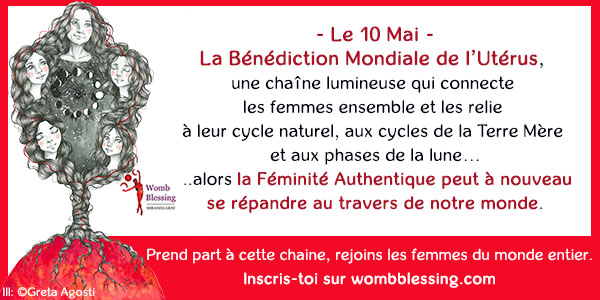 - Le 10 Mai -La Bénédiction Mondiale de l’Utérus,
une chaîne lumineuse qui connecte
les femmes ensemble et les relie
à leur cycle naturel, aux cycles de la Terre Mère
et aux phases de la lune…
....alors la Féminité Authentique peut à nouveau
se répandre au travers de notre monde.
Prend part à cette chaine, rejoins les femmes du monde entier.
Inscris-toi sur wombblessing.com