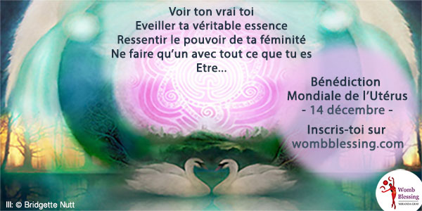Voir ton vrai toi
Eveiller ta véritable essence
Ressentir le pouvoir de ta féminité
Ne faire qu’un avec tout ce que tu es
Etre...
Bénédiction Mondiale de l’Utérus
- 14 décembre -
Inscris-toi sur http://www.mirandagray.co.uk/register.html