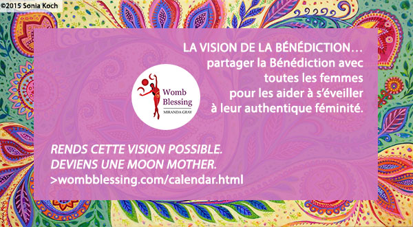 ‘LA VISION DE LA BÉNÉDICTION…
partager la Bénédiction avec toutes les femmes pour les aider à s’éveiller à leur authentique féminité.
Rends cette vision possible - deviens une Moon Mother.
http://www.wombblessing.com/calendar.html