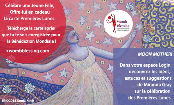 Célébre une Jeune Fille. Offre-lui en cadeau la carte Premières Lunes.
Télécharge la carte après que tu te sois enregistrée pour la Bénédiction Mondiale !
http://www.mirandagray.co.uk/register.html
Moon Mothers!
Dans votre espace Login, découvrez les idées, astuces et suggestions de Miranda Gray sur la célébration des Premières Lunes.