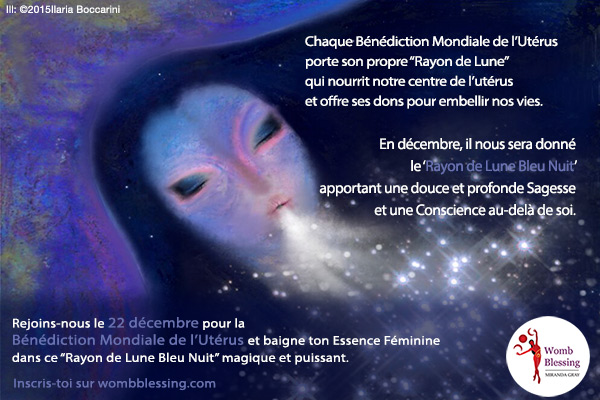  Chaque Bénédiction Mondiale de l'Utérus porte son propre “Rayon de Lune” qui nourrit notre centre de l’utérus et offre ses dons pour embellir nos vies.
En décembre, il nous sera donné le “Rayon de Lune Bleu Nuit” apportant
une douce et profonde Sagesse et une Conscience au-delà de soi.
Rejoins-nous le 22 décembre pour la Bénédiction Mondiale de l'Utérus et baigne ton Essence Féminine dans ce “Rayon de Lune Bleu Nuit” magique et puissant.
Inscris-toi: http://www.mirandagray.co.uk/register.html