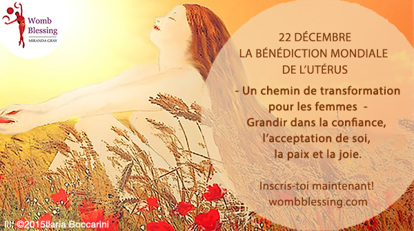 22 décembre
Bénédiction Mondiale de l'Utérus
- Un chemin de transformation pour les femmes -
Grandir dans la confiance, l’acceptation de soi, la paix et la joie.
Inscris-toi maintenant: http://www.mirandagray.co.uk/register.html