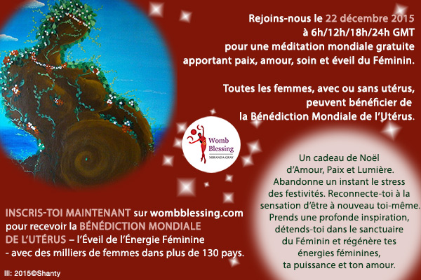 Rejoins-nous le 22 décembre 2015 à 6h/12h/18h/24h GMT pour une méditation mondiale gratuite apportant paix, amour, soin et éveil du Féminin.
Toutes les femmes, avec ou sans utérus, peuvent bénéficier de la Bénédiction Mondiale de l'Utérus.
Un cadeau de Noël d’Amour, Paix et Lumière.
Abandonne un instant le stress des festivités.
Reconnecte-toi à la sensation d’être à nouveau toi-même.
Prends une profonde inspiration, détends-toi dans le sanctuaire du Féminin et régénère tes énergies féminines, ta puissance et ton amour.
Inscris-toi MAINTENANT sur http://www.mirandagray.co.uk/register.html pour recevoir la Bénédiction Mondiale de l'Utérus – l’Éveil de l’Énergie Féminine – avec des milliers de femmes dans plus de 130 pays.