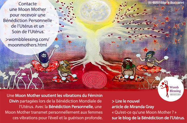 Contacte une Moon Mother pour recevoir une Bénédiction Personnelle et un Soin de l’Utérus.
Une Moon Mother soutient les vibrations du Féminin Divin partagées lors de la Bénédiction Mondiale de l'Utérus.
Avec la Bénédiction Personnelle, une Moon Mother transmet personnellement aux femmes ces vibrations pour l’éveil et la guérison profonde.
> Lire le nouvel article de Miranda Gray
« Qu’est-ce qu’une Moon Mother ? »
sur le blog de la Bénédiction de l’Utérus.