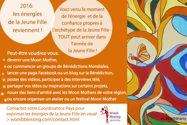 2016 : les énergies de la Jeune Fille reviennent !
Voici venu le moment de l’énergie et de la confiance propres à l’archétype de la Jeune Fille: TOUT peut arriver dans l’année de la Jeune Fille !
Peut-être voudrez-vous: <br />
* devenir une Moon Mother
* ou commencer un groupe de Bénédictions Mondiales de l'Utérus
* lancer une page Facebook ou un blog sur la Bénédiction
* poster des vidéos, participer à des interviews télé
* partager vos idées ou inspirations sur certains projets
* nouer des liens d’amitié avec les Moon Mothers de votre région
* ou encore organiser un atelier ou un festival Moon Mother.
Contactez votre Coordinatrice Pays pour exprimer les énergies de la Jeune Fille en vous !
http://www.wombblessing.com/contact.html
